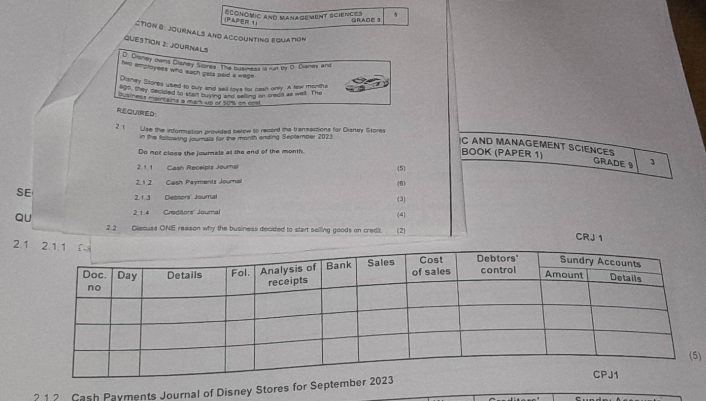 ECONOMIC ANd MANAGEMENT SCIENCEs GRADE 9 
(PAPER 1) 
CTION B: JOURNALS AND ACCOUNTING EQUAtioN 
QUESTION 2: JOURNALS 
D. Disney owns Dlishey Stores. The business is run by D. Dishay and 
two employees who each gets paid a wage 
Disney Stores used to buy and sell toys for cash only. A few months 
ago, they decided to stan buying and selling an credit as well. The 
Dusiness maintains a mark-up of 50% on cost 
REQUIRED: 
2 1 Use the information provided below to record the transactions for Disney Stores 
in the following journals for the month ending September 2023 
C AND MANAGEMENT SCIENCES 
Do not close the journals at the end of the month. 
BOOK (PAPER 1) 
GRADE 9 3 
21 1 Cash Receipts Joumal (5) 
2.1.2 Cash Payments Journal (6) 
SE 
2.1.3 Debtors' Joumal (3) 
QU 
2 1.4 Creditors' Journal (4) 
2.2 Discuss ONE reason why the business decided to start selling goods on credit. (2) 
CRJ 1 
2. 
) 
? 1 2 Cash Payments Journal of Disney Stores for Sep