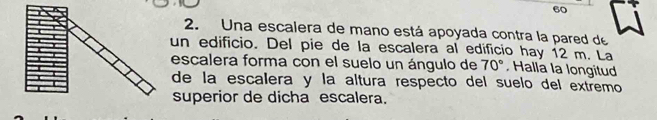 60 
2. Una escalera de mano está apoyada contra la pared de 
un edificio. Del pie de la escalera al edificio hay 12 m. La 
escalera forma con el suelo un ángulo de 70° Halla la longitud 
de la escalera y la altura respecto del suelo del extremo 
superior de dicha escalera.