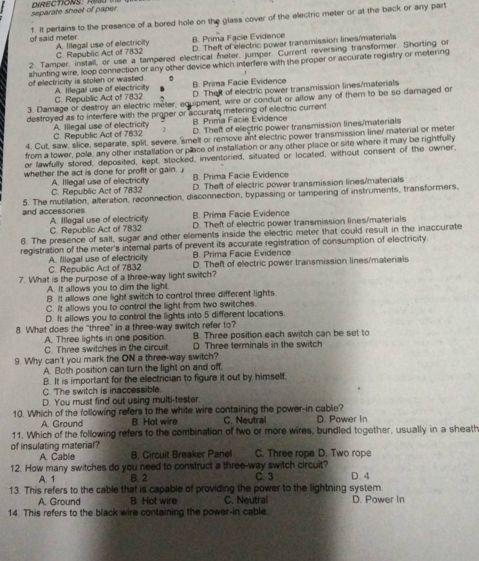 DIRECTIONS: Red t
separate sheet of paper.
1. It pertains to the presence of a bored hole on the glass cover of the electric meter or at the back or any part
of said meter.
A. Illegal use of electricity B. Prima Facie Evidence
C. Republic Act of 7832 D. Theft of electric power transmission lines/materials
2. Tamper, install, or use a tampered electrical meter, jumper. Current reversing transformer. Shorting or
shunting wire, loop connection or any other device which interfere with the proper or accurate registry or metering
of electricity is stolen or wasted. 。 B. Prima Facie Evidence
A. lilegal use of electricity
C. Republic Act of 7832 D. TheR of electric power transmission lines/materials
3. Damage or destroy an electric meter, equipment, wire or conduit or allow any of them to be so damaged or
destroyed as to interfere with the proper or accurate metering of electric current
B Prima Facie Evidence
A Illegal use of electricity D. Theft of electric power transmission lines/materials
C. Republic Act of 7832
4. Cut, saw, slice, separate, split, severe, 'smelt or remove ant electric power transmission line/ material or meter
from a tower, pole, any other installation or place of installation or any other place or site where it may be rightfully
or lawfully stored, deposited, kept, stocked, inventoried, situated or located, without consent of the owner,
whether the act is done for profit or gain.
A. Illegal use of electricity B. Prima Facie Evidence
C. Republic Act of 7832 D. Theft of electric power transmission lines/materials
5. The mutilation, alteration, reconnection, disconnection, bypassing or tampering of instruments, transformers,
and accessories.
B. Prima Facie Evidence
A. Illegal use of electricity D. Theft of electric power transmission lines/materials
C. Republic Act of 7832
6. The presence of salt, sugar and other elements inside the electric meter that could result in the inaccurate
registration of the meter's internal parts of prevent its accurate registration of consumption of electricity
A. Illegal use of electricity B. Prima Facie Evidence
C Republic Act of 7832 D. Theft of electric power transmission lines/materials
7. What is the purpose of a three-way light switch?
A. It allows you to dim the light.
B. It allows one light switch to control three different lights.
C. It allows you to control the light from two switches.
D. It allows you to control the lights into 5 different locations.
8. What does the “three” in a three-way switch refer to?
A. Three lights in one position. B. Three position each switch can be set to
C. Three switches in the circuit. D. Three terminals in the switch
9. Why can't you mark the ON a three-way switch?
A. Both position can turn the light on and off,
B. It is important for the electrician to figure it out by himself.
C. The switch is inaccessible.
D. You must find out using multi-tester.
10. Which of the following refers to the white wire containing the power-in cable?
A. Ground B. Hot wire C. Neutral D. Power in
11. Which of the following refers to the combination of two or more wires, bundled together, usually in a sheath
of insulating material?
A. Cable B. Circuit Breaker Panel C. Three rope D. Two rope
12. How many switches do you need to construct a three-way switch circuit?
A. 1 B. 2 C. 3 D. 4
13. This refers to the cable that is capable of providing the power to the lightning system.
A. Ground B. Hot wire C. Neutral D. Power In
14. This refers to the black wire containing the power-in cable.