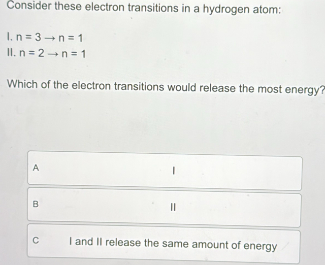 Consider these electron transitions in a hydrogen atom:
1. n=3to n=1
II. n=2to n=1
Which of the electron transitions would release the most energy?
A
B
1
C I and II release the same amount of energy