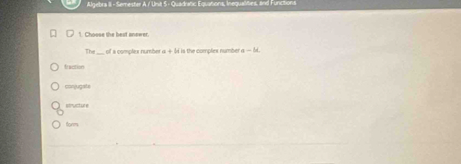 Algebra II - Semester A / Unit 5 - Quadratic Equations, Inequalities, and Functions
1. Choose the best answer.
The _of a complex number a+bi is the complex number a-bi
fraction
conjugate
structure
form