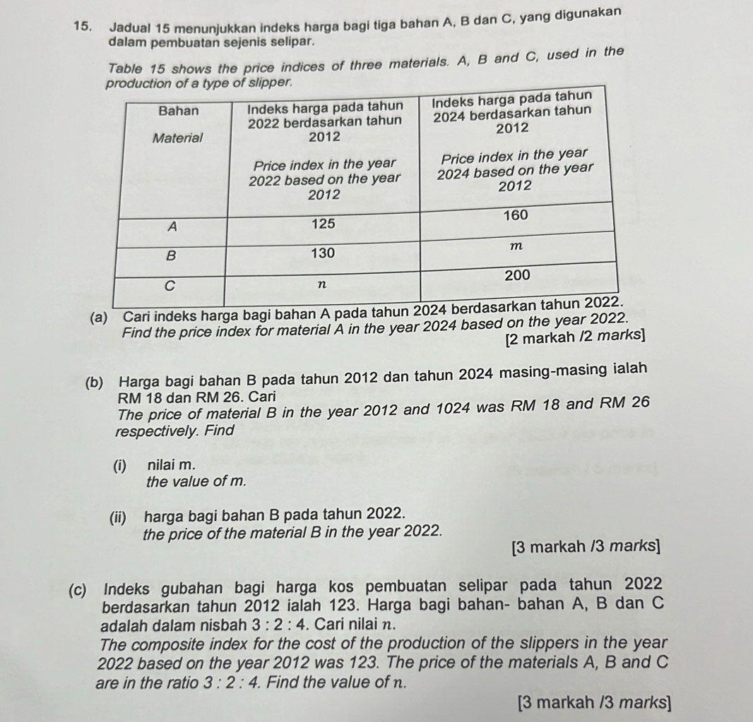 Jadual 15 menunjukkan indeks harga bagi tiga bahan A, B dan C, yang digunakan 
dalam pembuatan sejenis selipar. 
Table 15 shows the price indices of three materials. A, B and C, used in the 
(a) Cari indeks harga bagi b
Find the price index for material A in the year 2024 based on the year 2022. 
[2 markah /2 marks] 
(b) Harga bagi bahan B pada tahun 2012 dan tahun 2024 masing-masing ialah
RM 18 dan RM 26. Cari 
The price of material B in the year 2012 and 1024 was RM 18 and RM 26
respectively. Find 
(i) nilai m. 
the value of m. 
(ii) harga bagi bahan B pada tahun 2022. 
the price of the material B in the year 2022. 
[3 markah /3 marks] 
(c) Indeks gubahan bagi harga kos pembuatan selipar pada tahun 2022 
berdasarkan tahun 2012 ialah 123. Harga bagi bahan- bahan A, B dan C
adalah dalam nisbah 3:2:4. Cari nilai n. 
The composite index for the cost of the production of the slippers in the year 
2022 based on the year 2012 was 123. The price of the materials A, B and C
are in the ratio 3:2:4. Find the value of n. 
[3 markah /3 marks]