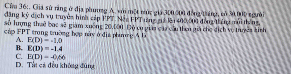 Giả sử rằng ở địa phương A, với một mức giả 300.000 đồng/tháng, có 30.000 người
đặng ký dịch vụ truyền hình cáp FPT. Nếu FPT tăng giá lên 400.000 đồng/tháng mỗi tháng,
số lượng thuê bao sẽ giảm xuống 20.000. Độ co giãn của cầu theo giá cho dịch vụ truyền hình
cáp FPT trong trường hợp này ở địa phương A là
A. E(D)=-1,0
B. E(D)=-1,4
C. E(D)=-0,66
D. Tất cả đều không đúng