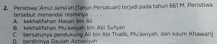 Peristiwa ‘Āmul Jamā’ah (Tahun Persatuan) terjadi pada tahun 661 M. Peristiwa
tersebut menandai resminya . . . .
A. kekhalifahan Hasan bin Ali
B. kekhalifahan Mu’awiyah bin Abi Sufyan
C. bersatunya pendukung Ali bin Abi Thalib, Mu’awiyah, dan kaum Khawarij
D. berdirinya Daulah Abbasiyah