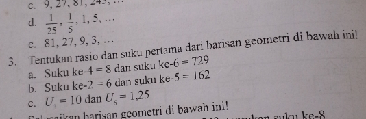 9, 27, 81, 243, … 
d.  1/25 ,  1/5 , 1, 5,. 
e. 81, 27, 9, 3, … 
3. Tentukan rasio dan suku pertama dari barisan geometri di bawah ini! 
a. Suku ke -4=8 dan suku ke -6=729
b. Suku ke -2=6 dan suku ke -5=162
C. U_3=10 dan U_6=1,25
maikan harisan geometri di bawah ini!