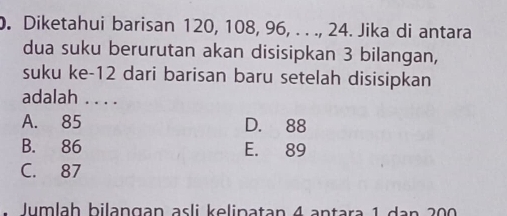 Diketahui barisan 120, 108, 96, . . ., 24. Jika di antara
dua suku berurutan akan disisipkan 3 bilangan,
suku ke- 12 dari barisan baru setelah disisipkan
adalah . . . .
A. 85 D. 88
B. 86 E. 89
C. 87
lumlaḥ bilangan asli kelinatan 4 antara 1 dan 200