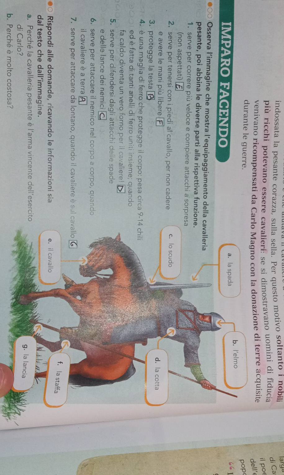 indossata la pesante corazza, sulla sella. Per questo motivo soltanto i nobili larga
più ricchi potevano essere cavalieri: se si dimostravano uomini di fiducia
di Ca
il poe
venivano ricompensati da Carlo Magno con la donazione di terre acquisite
dell’e
durante le guerre.
pop
b. l'elmo
IMPARO FACENDO
a. la spada
Osserva l’immagine che mostra l’equipaggiamento della cavalleria
pesante, poi abbina le diverse parti alla rispettiva funzione.
1. serve per correre più veloce e compiere attacchi a sorpresa
(non aspettati)
2. serve per tenersi con i piedi al cavallo, per non cadere c. lo scudo
e avere le mani più libere d. la cotta
3. protegge la testa
4. è una maglia di ferro che protegge il corpo: pesa circa 9-14 chili
ed è fatta di tanti anelli di ferro uniti insieme; quando
fa caldo diventa un vero forno per il cavaliere!
5. serve per difendersi dagli attacchi delle spade
e delle lance dei nemici
6. serve per attaccare il nemico nel corpo a corpo, quando
il cavaliere è a terra
7. serve per attaccare da lontano, quando il cavaliere è sul cavallo
f. la staffa
Rispondi alle domande, ricavando le informazioni sia e. il cavallo
dal testo che dall’immagine.
a. Perché la cavalleria pesante è l’arma vincente dell’esercito
g. la lancia
di Carlo?
b. Perché è molto costosa?