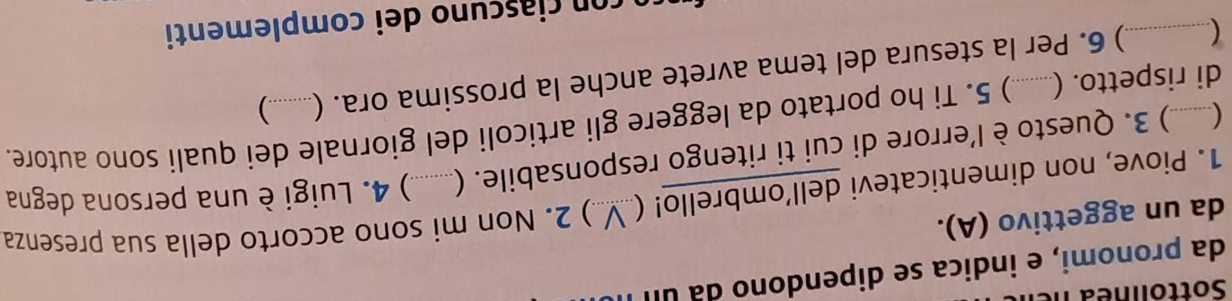 Sottoli ne a n e 
da pronomi, e indica se dipendono da ul 
da un aggettivo (A). 
1. Piove, non dimenticatevi dell’ombrello! (._ ) 2. Non mi sono accorto della sua presenza 
 ) 3. Questo è l'errore di cui ti ritengo responsabile. (. ) 4. Luigi è una persona degna 
di rispetto. (_ ) 5. Ti ho portato da leggere gli articoli del giornale dei quali sono autore. 
_ 
) 6. Per la stesura del tema avrete anche la prossima ora. ( ) 
co c c no dei complementi