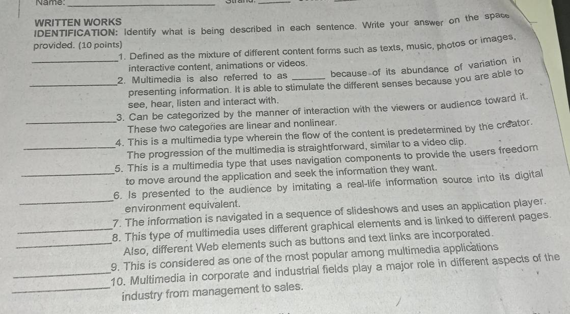 Name:_ 
_ 
WRITTEN WORKS 
IDENTIFICATION: Identify what is being described in each sentence. Write your answer on the space 
provided. (10 points) 1. Defined as the mixture of different content forms such as texts, music, photos or images, 
interactive content, animations or videos. 
_2. Multimedia is also referred to as _because of its abundance of variation in 
_presenting information. It is able to stimulate the different senses because you are able to 
see, hear, listen and interact with. 
_ 
3. Can be categorized by the manner of interaction with the viewers or audience toward it 
These two categories are linear and nonlinear. 
4. This is a multimedia type wherein the flow of the content is predetermined by the creator. 
_The progression of the multimedia is straightforward, similar to a video clip. 
5. This is a multimedia type that uses navigation components to provide the users freedom 
_to move around the application and seek the information they want. 
_ 
6. Is presented to the audience by imitating a real-life information source into its digital 
environment equivalent. 
7. The information is navigated in a sequence of slideshows and uses an application player. 
_8. This type of multimedia uses different graphical elements and is linked to different pages. 
_Also, different Web elements such as buttons and text links are incorporated. 
9. This is considered as one of the most popular among multimedia applications 
_10. Multimedia in corporate and industrial fields play a major role in different aspects of the 
_industry from management to sales.