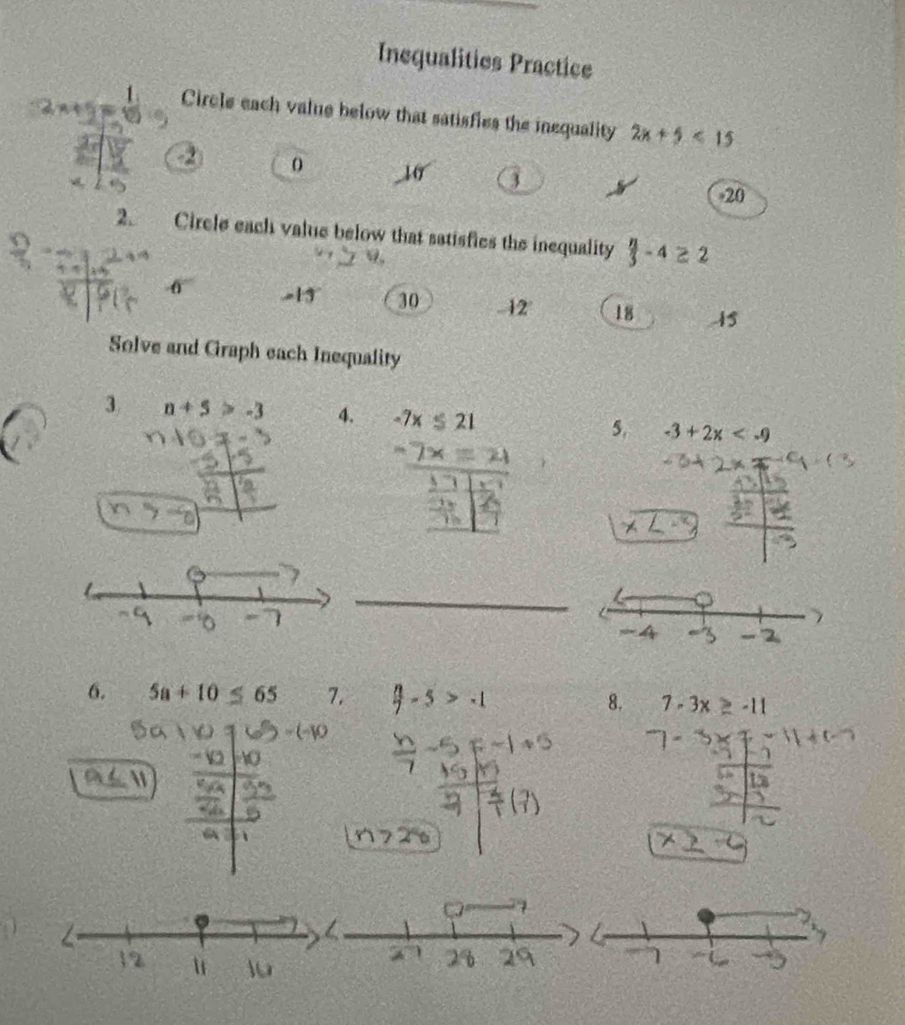 Inequalities Practice
Circle each value below that satisfies the inequality 2x+5<15</tex>
0
10
20
2. Circle each value below that satisfics the inequality  n/3 -4≥ 2
-13° 30 -12 ' 18 45
Solve and Graph each Inequality
3 n+5>-3 4. -7x≤ 21
5. -3+2x
X 
□ 
_
6. 5a+10≤ 65 7. 8. 7-3x≥ -11