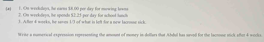 On weekdays, he earns $8.00 per day for mowing lawns 
2. On weekdays, he spends $2.25 per day for school lunch 
3. After 4 weeks, he saves 1/3 of what is left for a new lacrosse sick. 
Write a numerical expression representing the amount of money in dollars that Abdul has saved for the lacrosse stick after 4 weeks.