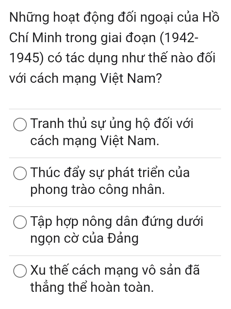 Những hoạt động đối ngoại của Hồ
Chí Minh trong giai đoạn (1942-
1945) có tác dụng như thế nào đối
với cách mạng Việt Nam?
Tranh thủ sự ủng hộ đối với
cách mạng Việt Nam.
Thúc đẩy sự phát triển của
phong trào công nhân.
Tập hợp nông dân đứng dưới
ngọn cờ của Đảng
Xu thế cách mạng vô sản đã
thắng thể hoàn toàn.