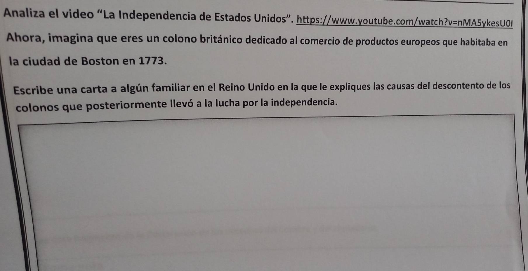 Analiza el video “La Independencia de Estados Unidos”. https://www.youtube.com/watch?v=nMA5ykesU0I 
Ahora, imagina que eres un colono británico dedicado al comercio de productos europeos que habitaba en 
la ciudad de Boston en 1773. 
Escribe una carta a algún familiar en el Reino Unido en la que le expliques las causas del descontento de los 
colonos que posteriormente llevó a la lucha por la independencia.