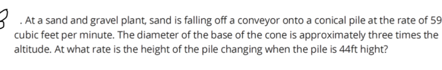 At a sand and gravel plant, sand is falling off a conveyor onto a conical pile at the rate of 59
cubic feet per minute. The diameter of the base of the cone is approximately three times the 
altitude. At what rate is the height of the pile changing when the pile is 44ft hight?