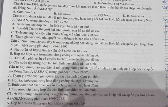 ài Lân và Xin-ga-po. D. In-đô-nê-xi-a và Ma-lai-xi-a.
Câu 5: Năm 1999, quốc gia nào sau đây được kết nạp, trở thành thành viên thứ 10 của Hiệp hội các quốc
gia Đông Nam Á (ASEAN)?
A. Cam-pu-chia. B. Mi-an-ma. C. Việt Nam. D. In-đô-nê-xi-a.
Câu 6: Nội dung nào sau đây là một trong những hoạt động nổi bật của Hiệp hội các quốc gia Đông Nam
Á (ASEAN) trong giai đoạn 1967-1976?
A. Tập trung vào hợp tác trên lĩnh vực chính trị - an ninh.
B. Phản đối Trật tự thế giới hai cực I-an-ta, ủng hộ xu thể đa cực.
C. Tích cực ủng hộ việc đấu tranh chống Mỹ xâm lược Việt Nam.
D. Tham gia vào việc giải quyết căng thắng trên bán đảo Triều Tiên.
Câu 7: Nội dung nào sau đây là một trong những hoạt động nổi bật của Hiệp hội các quốc gia Đông Nam
À (ASEAN) trong giai đoạn 1976-1999?
A. Phát triển số lượng thành viên từ 5 nước lên 10 nước.
B. Hợp tác hiệu quả trong hoạt động chống chủ nghĩa khủng bổ.
C. Bước đầu phát triển về cơ cầu tổ chức, nguyên tắc hoạt động.
D. Các nước tập trung hợp tác trên lĩnh vực chính trị - an ninh.
Câu 8: Nội dung nào sau đây là một trong những thành tựu về chính trị - an ninh của Hiệp hội các quốc
gia Đông Nam Á (ASEAN) trong giai đoạn 1976-1999?
A. Tham gia vào việc giải quyết lập lại hòa bình ở Cam-pu-chia.
B. Hợp tác hiệu quả trong hoạt động chồng chủ nghĩa khủng bổ.
C. Bước đầu phát triển về cơ cầu tổ chức, nguyên tắc hoạt động.
D. Các nước tập trung hợp tác trên lĩnh vực chính trị - an ninh.
Câu 9: Nội dung nào sau đây là một trong những hoạt động nổi bật của Hiệp hội các quốc gia Đông Nam
Á (ASEAN) trong giai đoạn 1999-2015?
A. Họp bản và đã thông qua bản Hiến chương ASEAN.