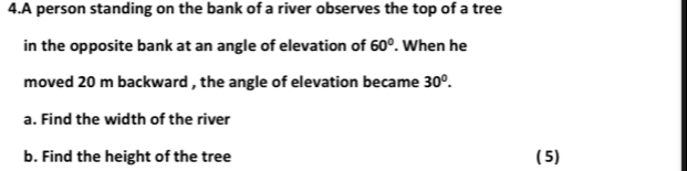 A person standing on the bank of a river observes the top of a tree 
in the opposite bank at an angle of elevation of 60°. When he 
moved 20 m backward , the angle of elevation became 30^0. 
a. Find the width of the river 
b. Find the height of the tree ( 5)