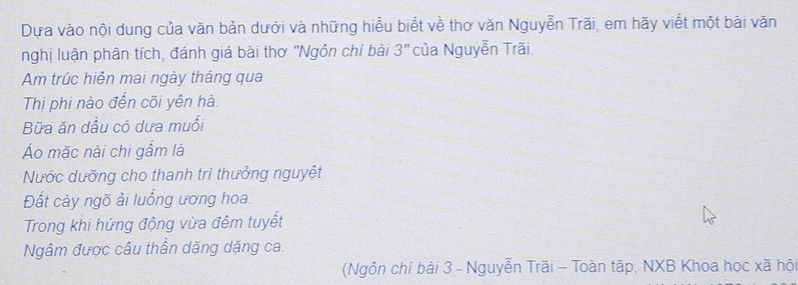 Dựa vào nội dung của văn bản dưới và những hiểu biết về thơ văn Nguyễn Trãi, em hãy viết một bài văn 
nghị luận phân tích, đánh giá bài thơ "Ngôn chí bài 3'' của Nguyễn Trãi 
Am trúc hiện mai ngày tháng qua 
Thị phi nào đến cõi yên hà 
Bữa ăn dầu có dưa muối 
Áo mặc nài chi gấm là 
Nước dưỡng cho thanh trì thưởng nguyệt 
Đất cày ngõ ải luống ương hoa. 
Trong khi hứng động vừa đêm tuyết 
Ngâm được câu thần dặng dặng ca. 
(Ngôn chí bài 3 - Nguyễn Trãi - Toàn tập, NXB Khoa học xã hội