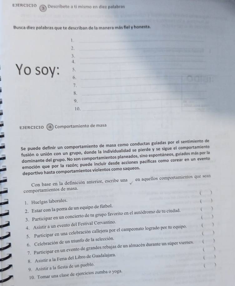 Descríbete a tí mismo en diez palabras 
Busca diez palabras que te describan de la manera más fiel y honesta. 
1._ 
2._ 
_ 
3._ 
4. 
Yo soy: 5.__ 
6. 
7. 
_ 
8. 
_ 
9. 
__ 
10. 
_ 
EJERCICIO ( 4) Comportamiento de masa 
Se puede definir un comportamiento de masa como conductas guiadas por el sentimiento de 
fusión o unión con un grupo, donde la individualidad se pierde y se sigue el comportamiento 
dominante del grupo. No son comportamientos planeados, sino espontáneos, guiados más por la 
emoción que por la razón; puede incluir desde acciones pacíficas como corear en un evento 
deportivo hasta comportamientos violentos como saqueos. 
Con base en la definición anterior, escribe una en aquellos comportamientos que sean 
comportamientos de masa. 
1. Huelgas laborales.  ) 
  
2. Estar con la porra de un equipo de fútbol. 
3. Participar en un concierto de tu grupo favorito en el autódromo de tu ciudad.  ) 
 ) 
4. Asistir a un evento del Festival Cervantino. 
5. Participar en una celebración callejera por el campeonato logrado por tu equipo.   
(  
6. Celebración de un triunfo de la selección. 
7. Participar en un evento de grandes rebajas de un almacén durante un súper viernes. ) 
  
8. Asistir a la Feria del Libro de Guadalajara. 
  
9. Asistir a la fiesta de un pueblo. 
10. Tomar una clase de ejercicios zumba o yoga. 