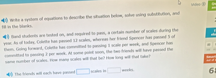 Video ⑥ Qu 
an 
)) Write a system of equations to describe the situation below, solve using substitution, and 
fill in the blanks. 
Band students are tested on, and required to pass, a certain number of scales during the 
1 
year. As of today, Colette has passed 12 scales, whereas her friend Spencer has passed 5 of ela 
them. Going forward, Colette has committed to passing 1 scale per week, and Spencer has 
00 
committed to passing 2 per week. At some point soon, the two friends will have passed the r =
same number of scales. How many scales will that be? How long will that take? Smart out of 
The friends will each have passed □ scales in □ weeks. 
6