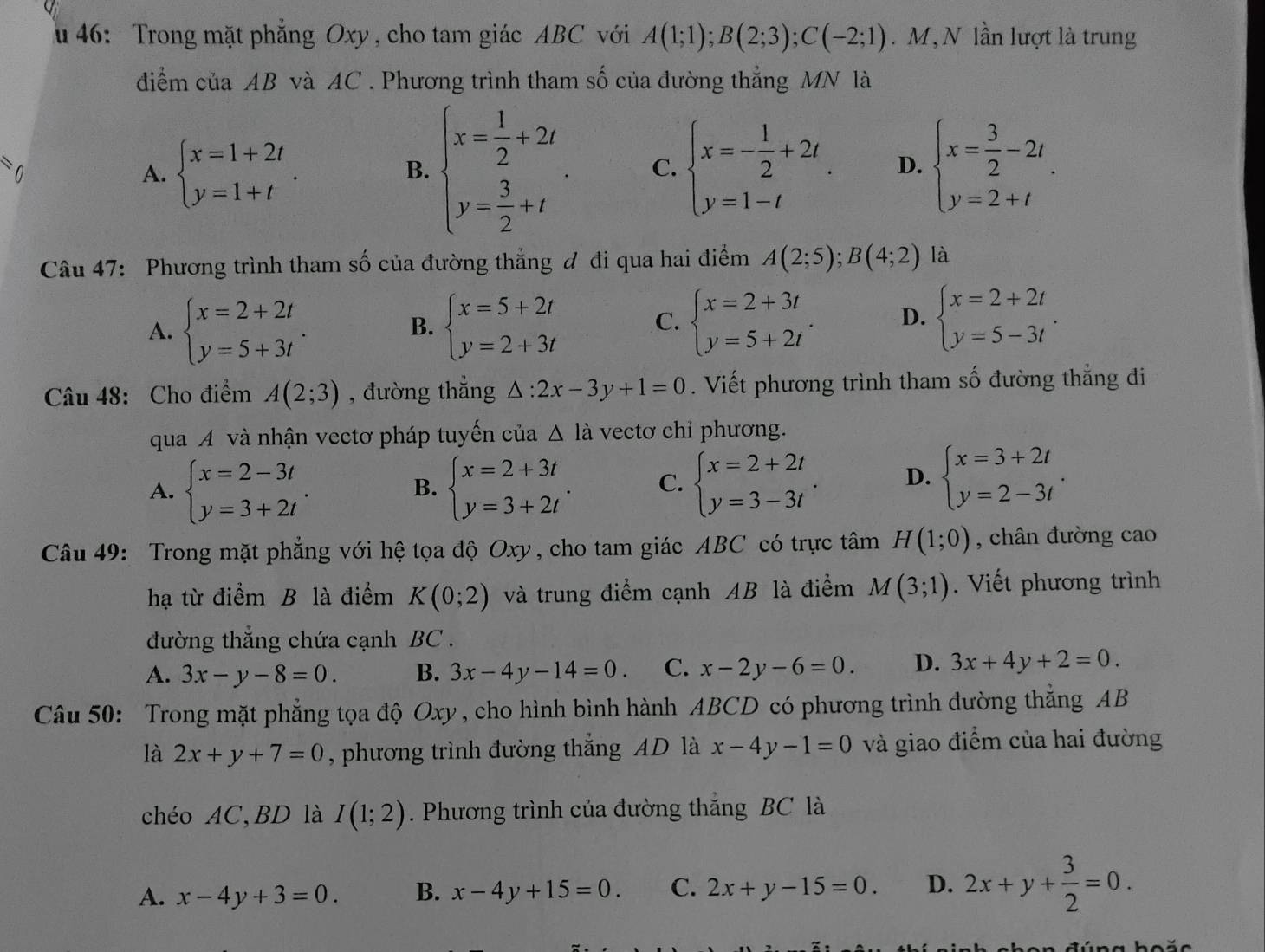 46: Trong mặt phẳng Oxy, cho tam giác ABC với A(1;1);B(2;3);C(-2;1). M, N lần lượt là trung
diểm của AB và AC . Phương trình tham số của đường thẳng MN là
)
A. beginarrayl x=1+2t y=1+tendarray. . beginarrayl x=- 1/2 +2t. y=1-tendarray. D. beginarrayl x= 3/2 -2t y=2+tendarray. .
B. beginarrayl x= 1/2 +2t y= 3/2 +tendarray. C.
Câu 47: Phương trình tham số của đường thắng đ đi qua hai điểm A(2;5);B(4;2) là
A. beginarrayl x=2+2t y=5+3tendarray. . beginarrayl x=5+2t y=2+3tendarray. beginarrayl x=2+3t y=5+2tendarray. . D. beginarrayl x=2+2t y=5-3tendarray. .
B.
C.
Câu 48: Cho điểm A(2;3) , đường thẳng △ :2x-3y+1=0. Viết phương trình tham số đường thắng đi
qua A và nhận vectơ pháp tuyến của △ la vectơ chỉ phương.
A. beginarrayl x=2-3t y=3+2tendarray. beginarrayl x=2+3t y=3+2tendarray. . C. beginarrayl x=2+2t y=3-3tendarray. . D. beginarrayl x=3+2t y=2-3tendarray. .
B.
Câu 49: Trong mặt phẳng với hệ tọa độ Oxy, cho tam giác ABC có trực tâm H(1;0) , chân đường cao
hạ từ điểm B là điểm K(0;2) và trung điểm cạnh AB là điểm M(3;1). Viết phương trình
đường thẳng chứa cạnh BC .
A. 3x-y-8=0. B. 3x-4y-14=0. C. x-2y-6=0. D. 3x+4y+2=0.
Câu 50: Trong mặt phẳng tọa độ Oxy, cho hình bình hành ABCD có phương trình đường thắng AB
là 2x+y+7=0 , phương trình đường thắng AD là x-4y-1=0 và giao điểm của hai đường
chéo AC,BD là I(1;2). Phương trình của đường thắng BC là
A. x-4y+3=0. B. x-4y+15=0. C. 2x+y-15=0. D. 2x+y+ 3/2 =0.