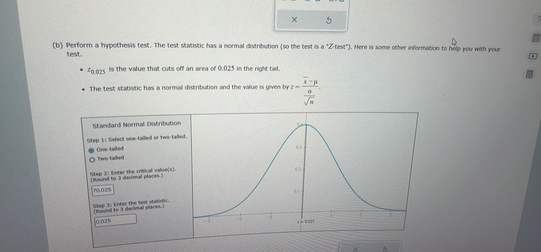 ×
(b) Perform a hypothesis test. The test statistic has a normal distribution (so the test is a''Z-test''). Here is some other information to help you with your
test.
D
z_0.025 is the value that cuts off an area of 0.025 in the right tail.
The test statistic has a normal distribution and the value is given by z=frac overline x-mu  sigma /sqrt(n) .
Standard Normal Distribution
Step 1: Select one-tailed or two-tailed
One-tailed
Two-tailed
Step 2: Enter the critical value(s). 
(Round to 3 decimal places.)
70.025
Step 3: Enter the test statistic.
(Round to 3 decimal places.)
0.025 
×