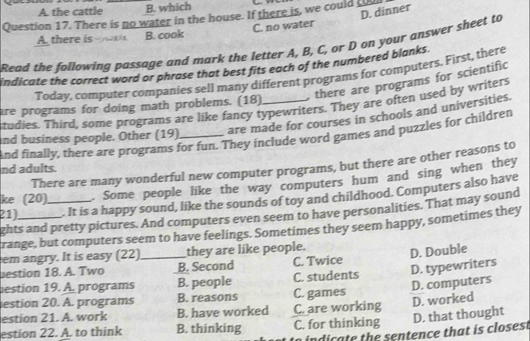 A. the cattle B. which
D. dinner
Question 17. There is no water in the house. If there is, we could c
A there is B. cook C. no water
Read the following passage and mark the letter A, B, C, or D on your answer sheet to
indicate the correct word or phrase that best fits each of the numbered blanks.
Today, computer companies sell many different programs for computers. First, there
are programs for doing math problems. (18) . there are programs for scientific
studies. Third, some programs are like fancy typewriters. They are often used by writers
nd business people. Other (19)_ are made for courses in schools and universities.
And finally, there are programs for fun. They include word games and puzzles for children
There are many wonderful new computer programs, but there are other reasons to
nd adults.
ke (20) . Some people like the way computers hum and sing when they
21)_ _. It is a happy sound, like the sounds of toy and childhood. Computers also have
ghts and pretty pictures. And computers even seem to have personalities. That may sound
range, but computers seem to have feelings. Sometimes they seem happy, sometimes they
em angry. It is easy (22) _they are like people.
D. Double
estion 18. A. Two B. Second C. Twice
estion 19. A programs B. people C. students D. typewriters
D. computers
estion 20. A. programs B. reasons C. games
estion 21. A. work B. have worked C. are working D. worked
estion 22. A. to think B. thinking C. for thinking D. that thought
ind te the sentence that is closest