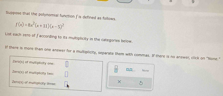 Suppose that the polynomial function f is defined as follows.
f(x)=8x^2(x+11)(x-5)^2
List each zero of faccording to its multiplicity in the categories below. 
If there is more than one answer for a multiplicity, separate them with commas. If there is no answer, click on "None." 
Zero(s) of multiplicity one: None 
Zero(s) of multiplicity two:
 □ /□  
Zero(s) of multiplicity three: 
×