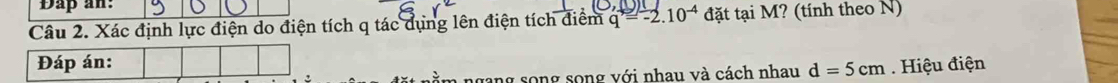 Dap an: 
Câu 2. Xác định lực điện do điện tích q tác dụng lên điện tích điểm q=-2.10^(-4) đặt tại M? (tính theo N) 
Đáp án: . Hiệu điện 
n ngang song song với nhau và cách nhau d=5cm