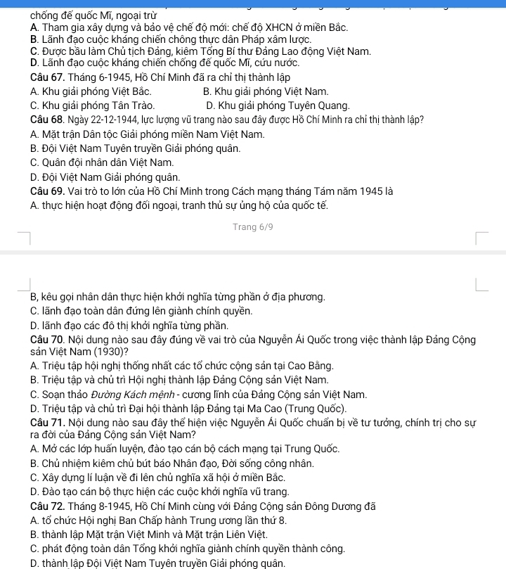 chống đế quốc Mĩ, ngoại trừ
A. Tham gia xây dựng và bảo vệ chế độ mới: chế độ XHCN ở miền Bắc.
B. Lãnh đạo cuộc kháng chiến chông thực dân Pháp xâm lược.
C. Được bầu làm Chủ tịch Đảng, kiêm Tổng Bí thư Đảng Lao động Việt Nam.
D. Lãnh đạo cuộc kháng chiển chổng để quốc Mĩ, cứu nước.
Câu 67. Tháng 6-1945, Hồ Chí Minh đã ra chỉ thị thành lập
A. Khu giải phóng Việt Bắc. B. Khu giải phóng Việt Nam.
C. Khu giải phóng Tân Trào. D. Khu giải phóng Tuyên Quang.
Câu 68. Ngày 22-12-1944, lực lượng vũ trang nào sau đây được Hồ Chí Minh ra chỉ thị thành lập?
A. Mặt trận Dân tộc Giải phóng miền Nam Việt Nam.
B. Đội Việt Nam Tuyên truyền Giải phóng quân.
C. Quân đội nhân dân Việt Nam.
D. Đội Việt Nam Giải phóng quân.
Câu 69. Vai trò to lớn của Hồ Chí Minh trong Cách mạng tháng Tám năm 1945 là
A. thực hiện hoạt động đối ngoại, tranh thủ sự ủng hộ của quốc tế.
Trang 6/9
B, kêu gọi nhân dân thực hiện khởi nghĩa từng phần ở địa phương.
C. lãnh đạo toàn dân đứng lên giành chính quyền.
D. lãnh đạo các đô thị khởi nghĩa từng phần.
Câu 70. Nội dung nào sau đây đúng về vai trò của Nguyễn Ái Quốc trong việc thành lập Đảng Cộng
sản Việt Nam (1930)?
A. Triệu tập hội nghị thống nhất các tổ chức cộng sản tại Cao Bằng.
B. Triệu tập và chủ trì Hội nghị thành lập Đảng Cộng sản Việt Nam.
C. Soạn thảo Đường Kách mệnh - cương lĩnh của Đảng Cộng sản Việt Nam.
D. Triệu tập và chủ trì Đại hội thành lập Đảng tại Ma Cao (Trung Quốc).
Câu 71. Nội dung nào sau đây thể hiện việc Nguyễn Ái Quốc chuẩn bị về tư tưởng, chính trị cho sự
ra đời của Đảng Cộng sản Việt Nam?
A. Mở các lớp huấn luyện, đào tạo cán bộ cách mạng tại Trung Quốc.
B. Chủ nhiệm kiêm chủ bút báo Nhân đạo, Đời sống công nhân.
C. Xây dựng lí luận về đi lên chủ nghĩa xã hội ở miền Bắc.
D. Đào tạo cán bộ thực hiện các cuộc khởi nghĩa vũ trang.
Câu 72. Tháng 8-1945, Hồ Chí Minh cùng với Đảng Cộng sản Đông Dương đã
A. tổ chức Hội nghị Ban Chấp hành Trung ương lần thứ 8.
B. thành lập Mặt trận Việt Minh và Mặt trận Liên Việt.
C. phát động toàn dân Tổng khởi nghĩa giành chính quyền thành công.
D. thành lập Đội Việt Nam Tuyên truyền Giải phóng quân.