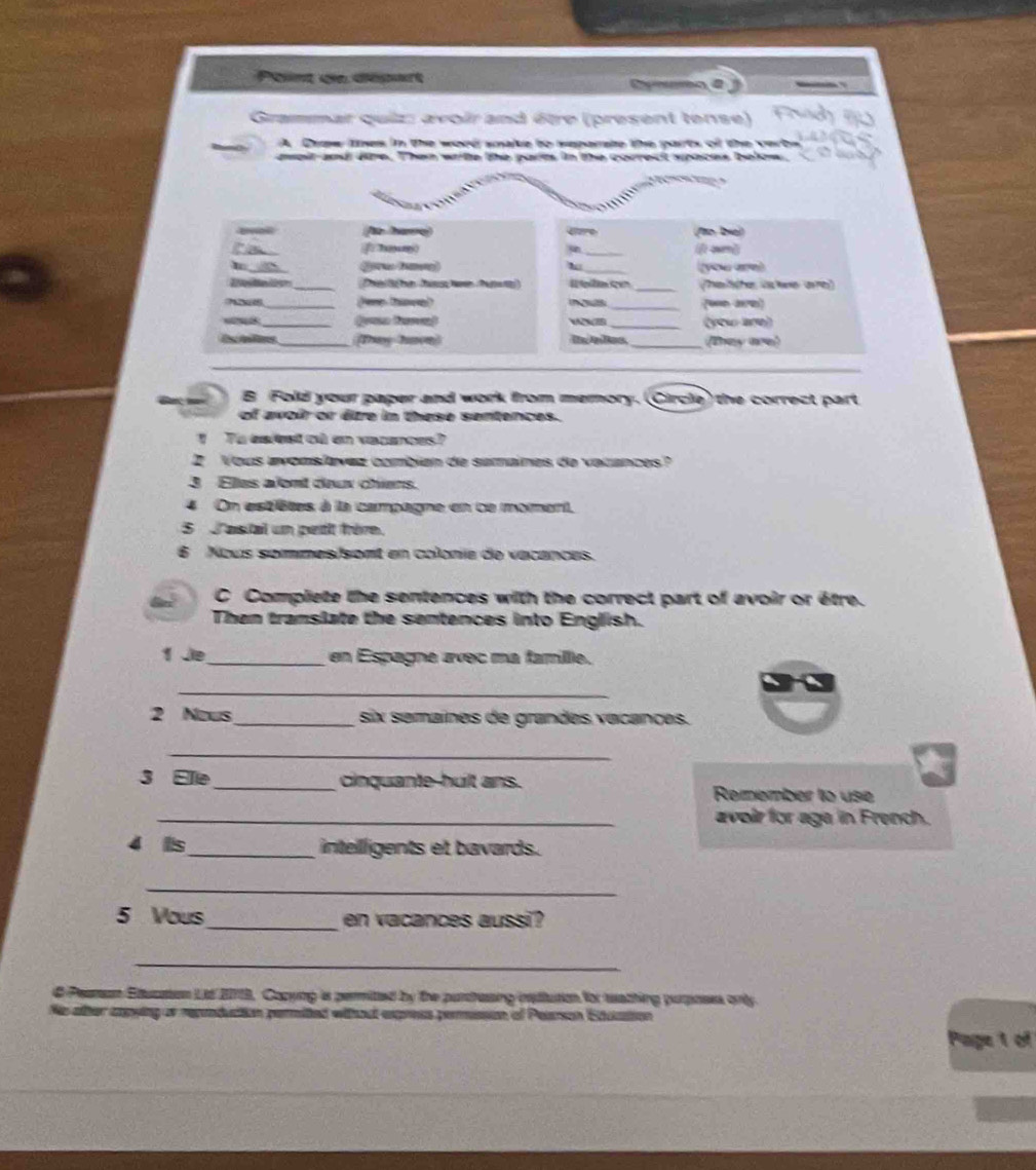 Point de départ 
Grammar quiz: avoir and être (present tense) 
A Crw lhes in the word smake to meparate the parts of the vert 
aweit and dire. Then wite the parts in the correct spaces below. 

r hae Cere /o biel 
f n 
_ 
you are) 
_Te lbe has we ha e _helshe iste ave) 
_(Pere tove) _(un ae) 
_(rsa Noe) 
IB_ (yow are) 
Es mfins_ Tny Tmon _They are) 
B Fold your paper and work from memory. (Circle) the correct part 
of avoir or êe in these sentences. 
To eaest où en vacances? 
2 Vous avons/avez combian de samaines de vatances? 
3 Elles alent deux chiens. 
4 On estêtes à la campagne en ce moment, 
S astal un petit frère. 
6 Nous sommes/sont en colonie de vacances. 
C Compliete the sentences with the correct part of avoir or être. 
Then tramslate the sentences into English. 
1 Je_ en Espagne ævec ma famille. 
_ 
2 Nous_ six semaînes de grandes vacançes. 
_ 
3 Elle_ cinquante-huilt ans. Remember to use 
_avoir for aga in French. 
4 is_ intelligents et bavards. 
_ 
5 Vous_ en vacances aussi? 
_ 
ne Education Lt 20113, Cazying is permited by the purchasing isttution for wathing purposes only 
ing or repaducttion permited without express perussion of Pearson Ecuasion 
Page 1 of