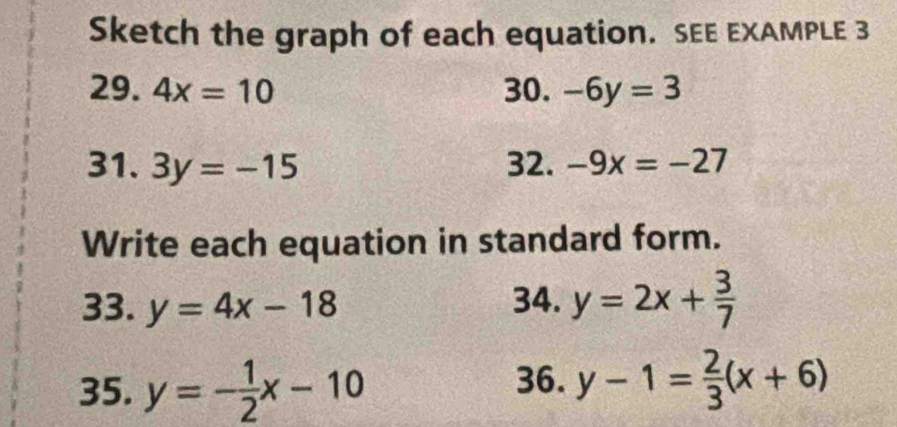 Sketch the graph of each equation. SEE EXAMPLE 3 
29. 4x=10 30. -6y=3
31. 3y=-15 32. -9x=-27
Write each equation in standard form. 
33. y=4x-18 34. y=2x+ 3/7 
35. y=- 1/2 x-10 36. y-1= 2/3 (x+6)