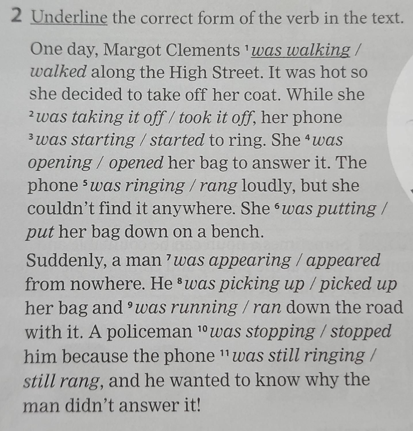 Underline the correct form of the verb in the text. 
One day, Margot Clements ¹was walking / 
walked along the High Street. It was hot so 
she decided to take off her coat. While she 
²was taking it off / took it off, her phone 
³was starting / started to ring. She ⁴was 
opening / opened her bag to answer it. The 
phone ³was ringing / rang loudly, but she 
couldn’t find it anywhere. She ‘was putting / 
put her bag down on a bench. 
Suddenly, a man ⁷was appearing / appeared 
from nowhere. He ³was picking up / picked up 
her bag and ³was running / ran down the road 
with it. A policeman 10 was stopping / stopped 
him because the phone ''was still ringing / 
still rang, and he wanted to know why the 
man didn’t answer it!