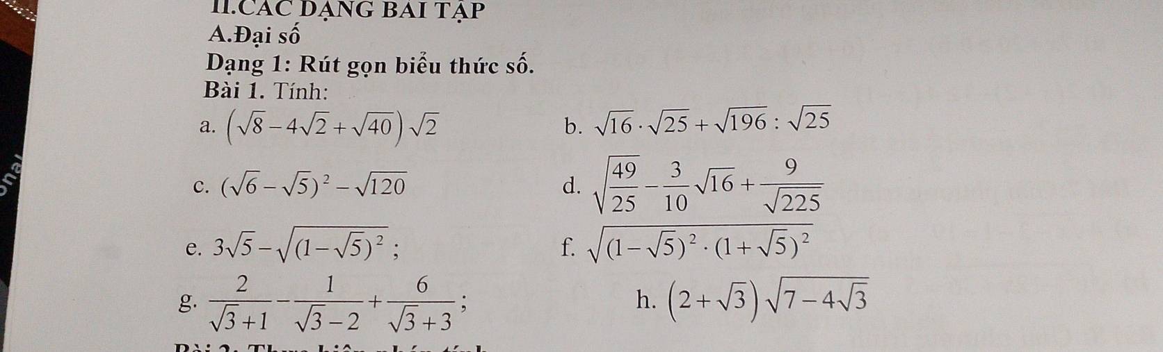 CAC DẠNG BAI TẠP 
A.Đại số 
Dạng 1: Rút gọn biểu thức số. 
Bài 1. Tính: 
a. (sqrt(8)-4sqrt(2)+sqrt(40))sqrt(2) b. sqrt(16)· sqrt(25)+sqrt(196):sqrt(25)
c. (sqrt(6)-sqrt(5))^2-sqrt(120) d. sqrt(frac 49)25- 3/10 sqrt(16)+ 9/sqrt(225) 
e. 3sqrt(5)-sqrt((1-sqrt 5))^2; f. sqrt((1-sqrt 5))^2· (1+sqrt(5))^2
h. 
g.  2/sqrt(3)+1 - 1/sqrt(3)-2 + 6/sqrt(3)+3 ; (2+sqrt(3))sqrt(7-4sqrt 3)