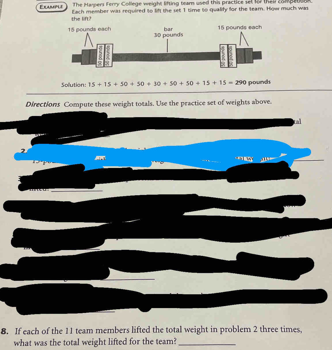 Example The Harpers Ferry College weight lifting team used this practice set for their competition. 
Each member was required to lift the set 1 time to qualify for the team. How much was 
the lift? 
Solution: 15+15+50+50+30+50+50+15+15=290 pounds
Directions Compute these weight totals. Use the practice set of weights above. 
tal 
2 
sqrt(∴ A1) 

_ 
8. If each of the 11 team members lifted the total weight in problem 2 three times, 
what was the total weight lifted for the team?_