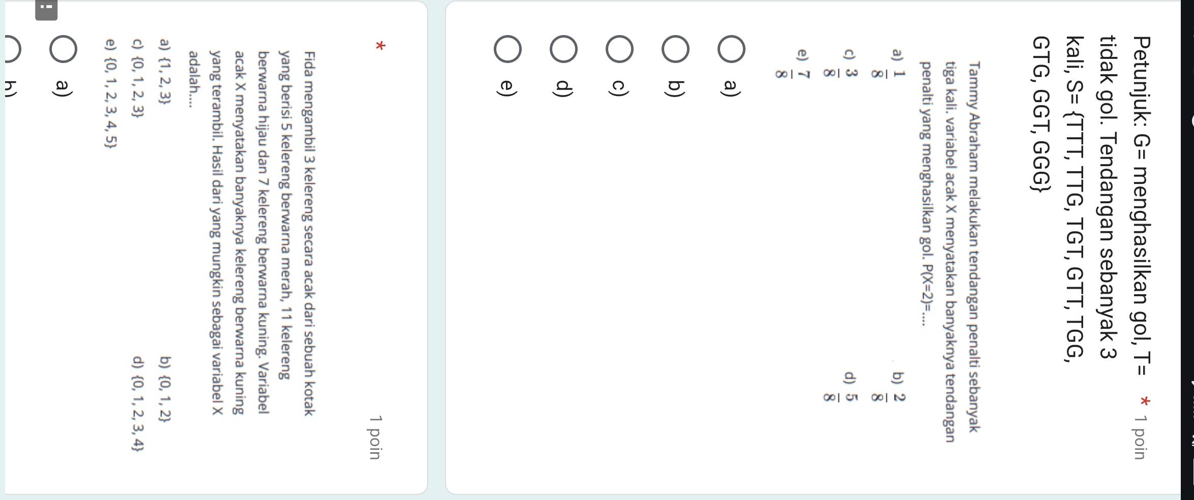 Petunjuk: G= menghasilkan gol, T= 1 poin
tidak gol. Tendangan sebanyak 3
kali, S= TTT,TTG,TGT, , GTT, TGG,
GTG, GGT, GGG
Tammy Abraham melakukan tendangan penalti sebanyak
tiga kali. variabel acak X menyatakan banyaknya tendangan
penalti yang menghasilkan gol. P(X=2)=...
a)  1/8 
b)  2/8 
c)  3/8 
d)  5/8 
e)  7/8 
a)
b)
c)
d)
e)
*
1 poin
Fida mengambil 3 kelereng secara acak dari sebuah kotak
yang berisi 5 kelereng berwarna merah, 11 kelereng
berwarna hijau dan 7 kelereng berwarna kuning. Variabel
acak X menyatakan banyaknya kelereng berwarna kuning
yang terambil. Hasil dari yang mungkin sebagai variabel X
adalah....
a)  1,2,3 b)  0,1,2
c)  0,1,2,3 d)  0,1,2,3,4
e)  0,1,2,3,4,5
a)
!
h)