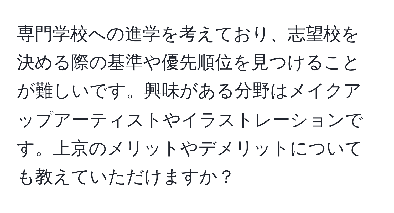 専門学校への進学を考えており、志望校を決める際の基準や優先順位を見つけることが難しいです。興味がある分野はメイクアップアーティストやイラストレーションです。上京のメリットやデメリットについても教えていただけますか？