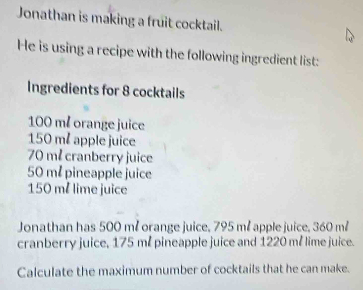 Jonathan is making a fruit cocktail. 
He is using a recipe with the following ingredient list: 
Ingredients for 8 cocktails
100 m² orange juice
150 m² apple juice
70 m² cranberry juice
50 m² pineapple juice
150 m² lime juice 
Jonathan has 500 m² orange juice. 795 m² apple juice, 360 m²
cranberry juice, 175 m / pineapple juice and 1220 mé lime juice. 
Calculate the maximum number of cocktails that he can make.