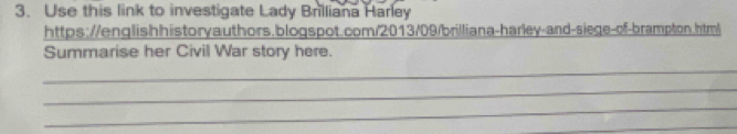 Use this link to investigate Lady Brilliana Harley 
https://englishhistoryauthors.blogspot.com/2013/09/brilliana-harley-and-siege-of-brampton.html 
Summarise her Civil War story here. 
_ 
_ 
_ 
_