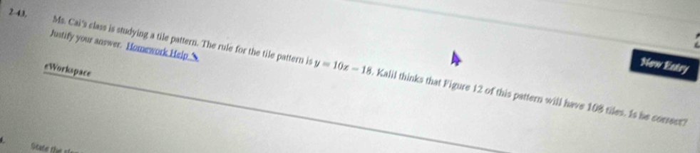 Justify your answer. Homework Help._ 
New Eatry 
2-43, Ms. Cai's class is studying a tile pattern. The rule for the tile pattern is . Kalil thinks that Figure 12 of this pattern will have 108 tiles. Is he correst? 
eWorkspace
y=10x-18
L State the