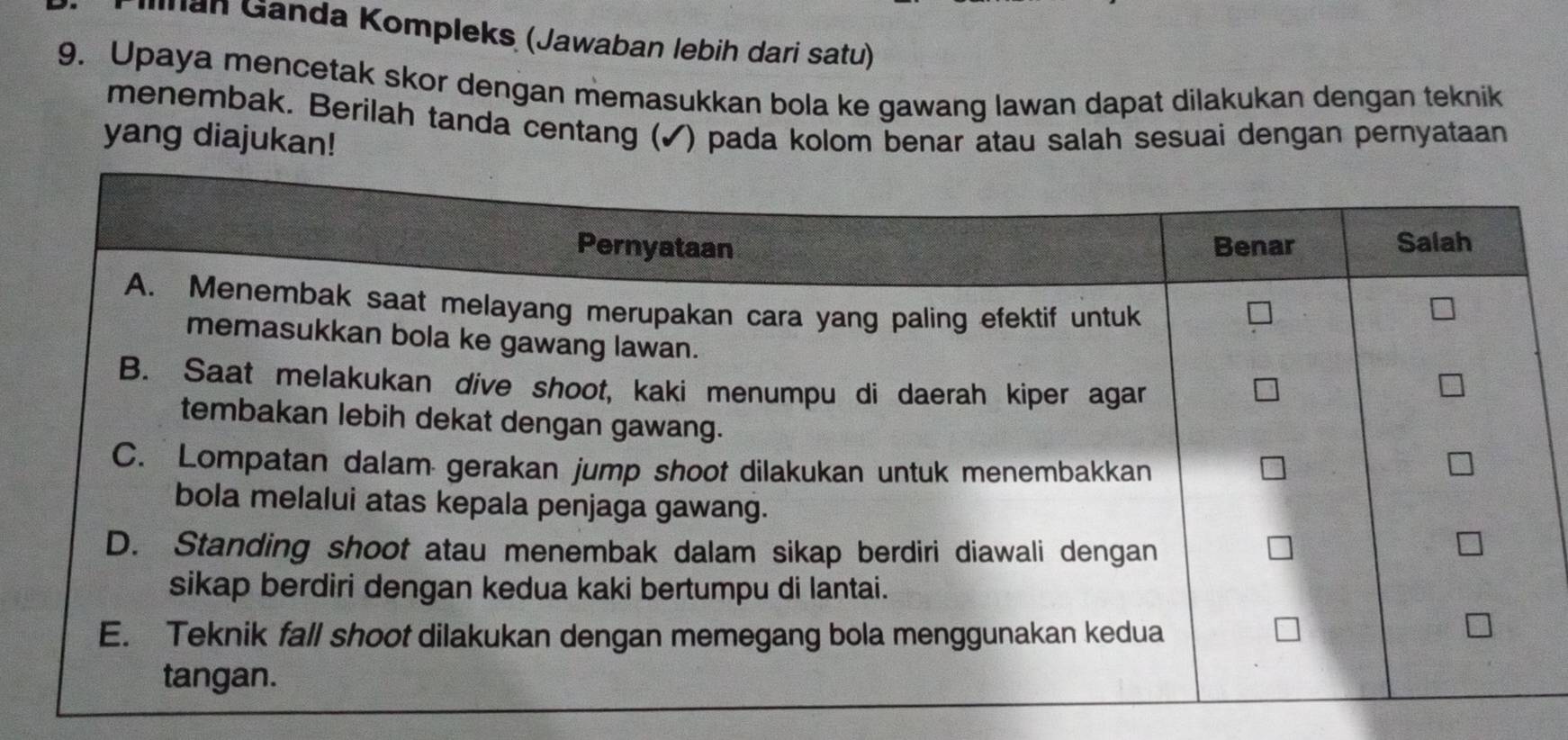 lnan Ganda Kompleks (Jawaban lebih dari satu) 
9. Upaya mencetak skor dengan memasukkan bola ke gawang lawan dapat dilakukan dengan teknik 
menembak. Berilah tanda centang (✓) pada kolom benar atau salah sesuai dengan pernyataan 
yang diajukan!