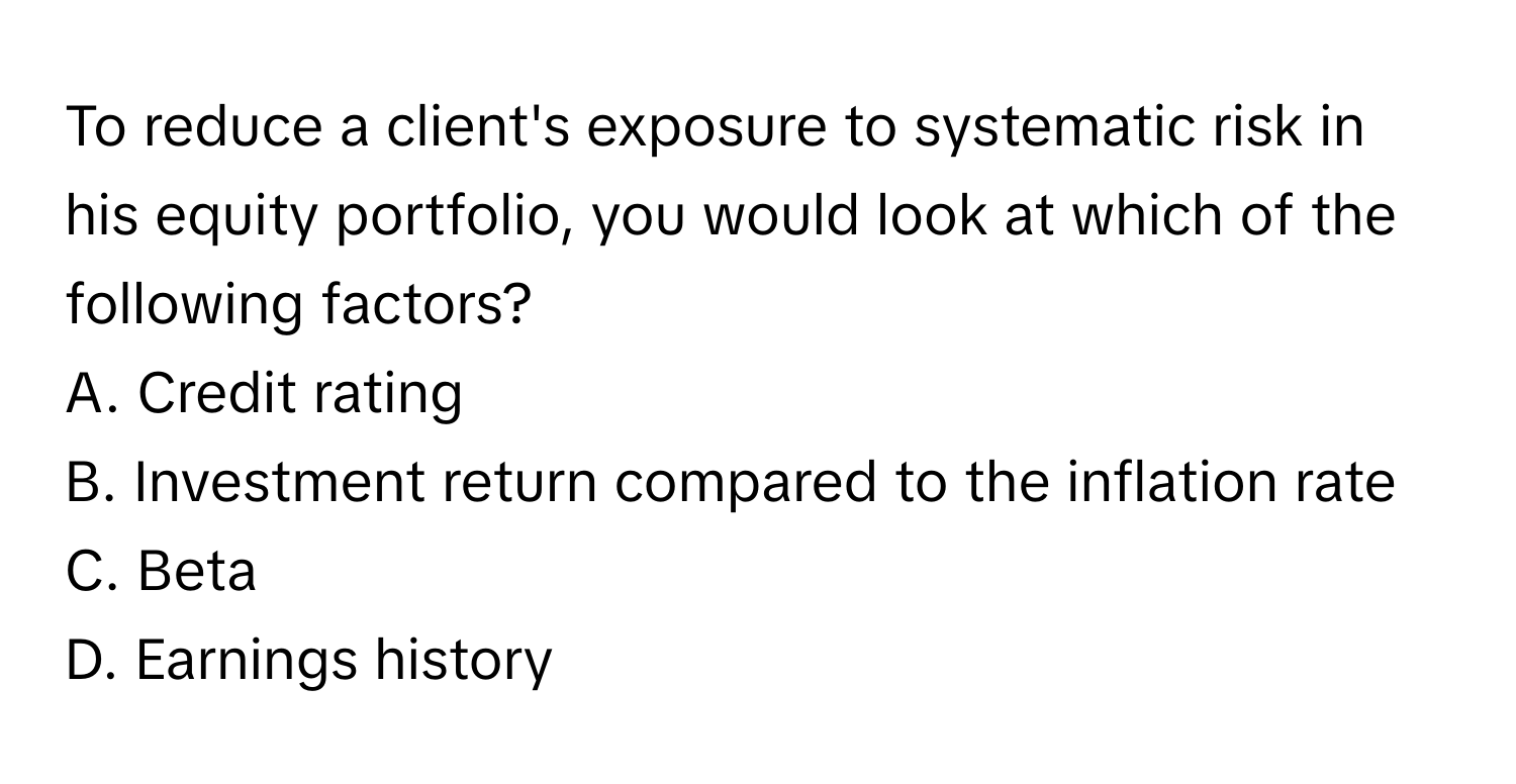 To reduce a client's exposure to systematic risk in his equity portfolio, you would look at which of the following factors?

A. Credit rating
B. Investment return compared to the inflation rate
C. Beta
D. Earnings history