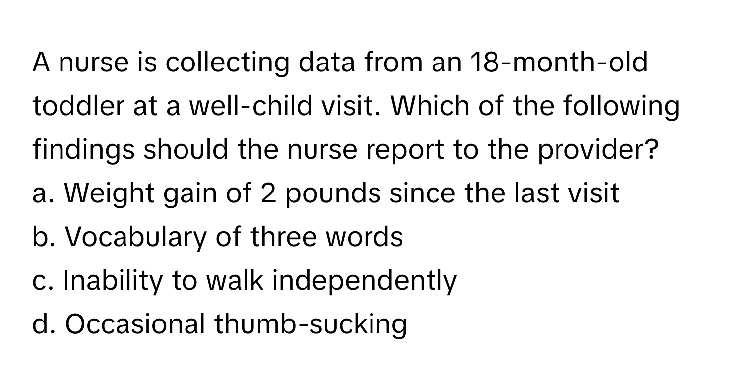 A nurse is collecting data from an 18-month-old toddler at a well-child visit. Which of the following findings should the nurse report to the provider?

a. Weight gain of 2 pounds since the last visit
b. Vocabulary of three words
c. Inability to walk independently
d. Occasional thumb-sucking