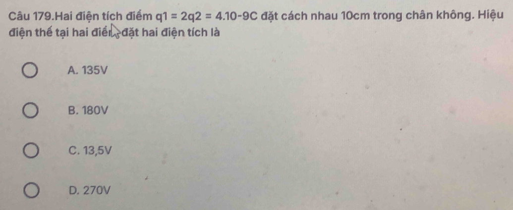 Câu 179.Hai điện tích điểm q1=2q2=4.10-9C đặt cách nhau 10cm trong chân không. Hiệu
điện thế tại hai điển đặt hai điện tích là
A. 135V
B. 180V
C. 13,5V
D. 270V