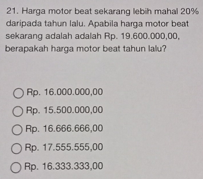 Harga motor beat sekarang lebih mahal 20%
daripada tahun lalu. Apabila harga motor beat
sekarang adalah adalah Rp. 19.600.000,00,
berapakah harga motor beat tahun lalu?
Rp. 16.000.000,00
Rp. 15.500.000,00
Rp. 16.666.666,00
Rp. 17.555.555,00
Rp. 16.333.333,00