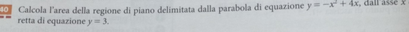 Calcola l’area della regione di piano delimitata dalla parabola di equazione y=-x^2+4x , dall asse x
retta di equazione y=3.