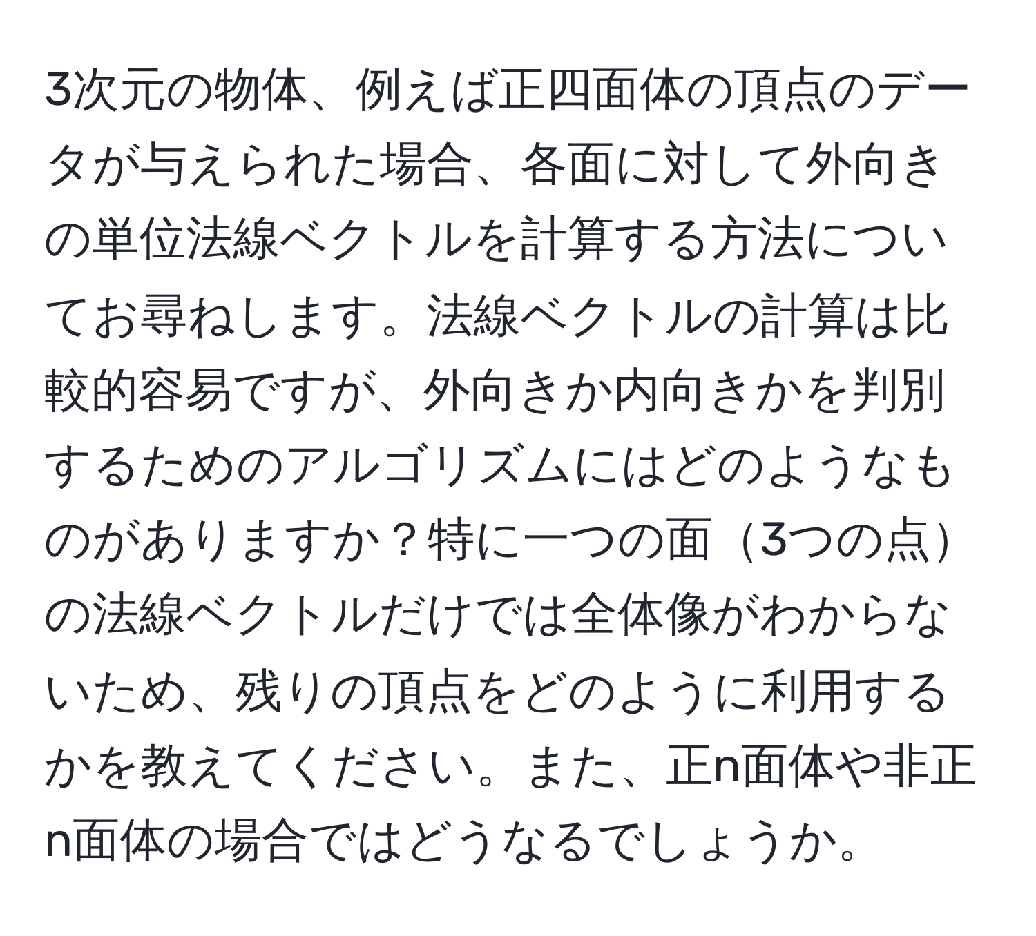 3次元の物体、例えば正四面体の頂点のデータが与えられた場合、各面に対して外向きの単位法線ベクトルを計算する方法についてお尋ねします。法線ベクトルの計算は比較的容易ですが、外向きか内向きかを判別するためのアルゴリズムにはどのようなものがありますか？特に一つの面3つの点の法線ベクトルだけでは全体像がわからないため、残りの頂点をどのように利用するかを教えてください。また、正n面体や非正n面体の場合ではどうなるでしょうか。