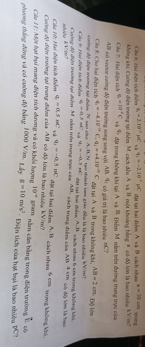 Hai điện tích điểm q_1=2.10^(-2)mu C_Vaq_2=-2.10^(-2)mu C đặt tại hai điểm A và B cách nhau a=30cm trong
không khí. Cường độ điện trường tại điểm M cách đều A và B một khoảng bằng a có độ lớn là bao nhiêu kV/m?
Câu 7: Hai điện tích q_1=10^(-8)C và q_2 đặt trong không khí tại A và B. Điểm M nằm trên đường trung trực của
AB có vector cường độ điện trường song song với AB. q_2 có giá trị là bao nhiêu nC?
Câu 8: Cho hai điện tích q_1=-4.10^(-10)C,q_2=+4.10^(-10)C đặt tại A và B trong không khí, AB=2cm. Độ lớn
cường độ điện trường tại điểm N sao cho A,B,N tạo thành tam giác đều là là bao nhiêu kV/m?
Câu 9: Hai điện tích điểm q_1=0,5nC và q_2=-0,5nC đặt tại hai điểm A,B cách nhau 6 cm trong không khí.
Cường độ điện trường tại điểm M nằm trên trung trực của AB , cách trung điểm của AB 4 cm có độ lớn là bao
nhiêu kV/m?
Câu 10: Hai điện tích điểm q_1=0,5nC_Vaq_2=-0,5nC
đặt tại hai điểm A,B cách nhau 6cm trong không khí.
Cường độ điện trường tại trung điểm của AB có độ lớn là bao nhiêu kV/m?
Câu 11: Một hạt bụi mang điện tích dương và có khối lượng 10^(-6) gram nằm cân bằng trong điện trường  u/E  có
phương thắng đứng và có cường độ bằng 1000 V/m. Lấy g=10m/s^2 * Điện tích của hạt bụi là bao nhiêu PC?