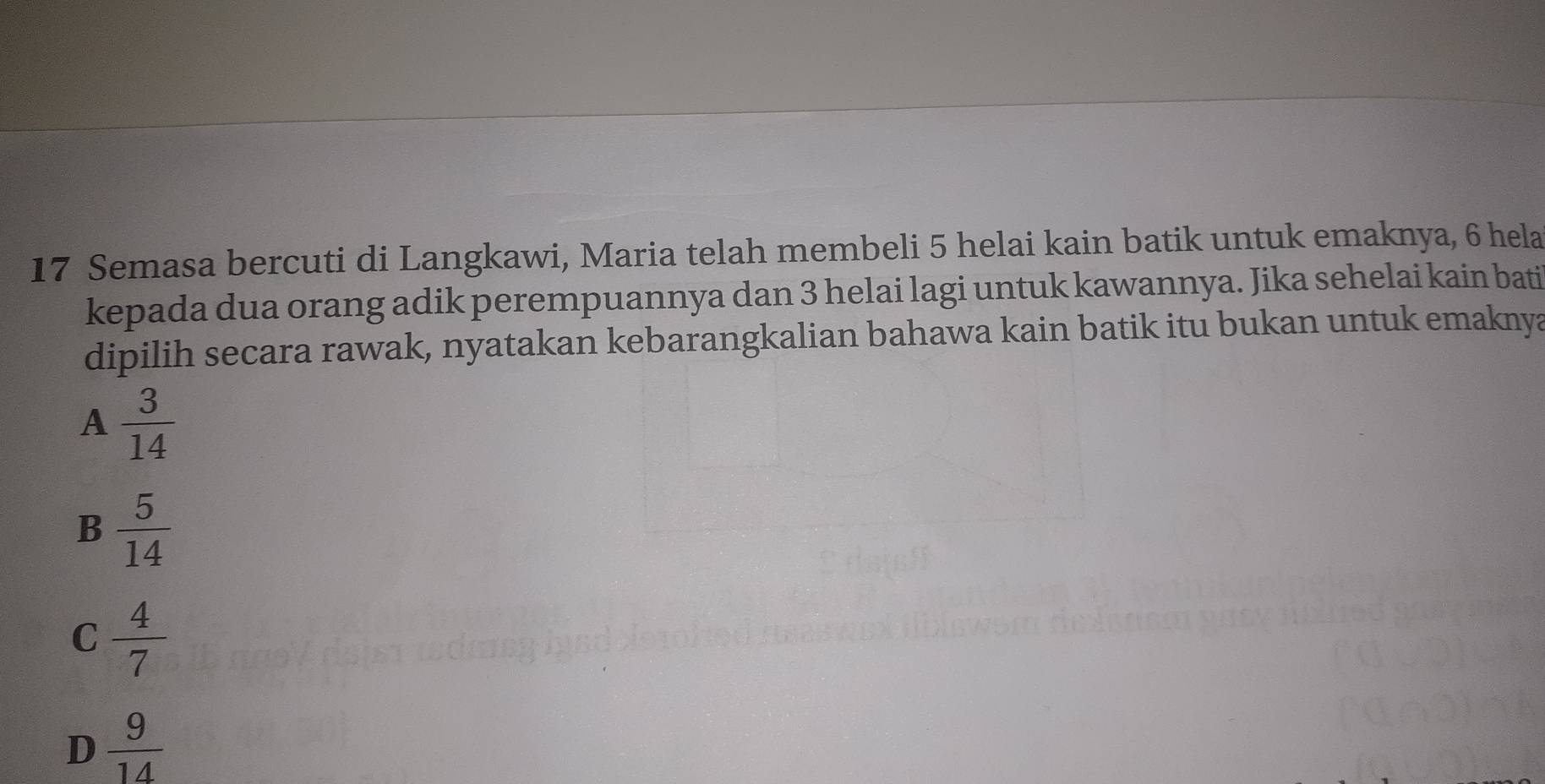 Semasa bercuti di Langkawi, Maria telah membeli 5 helai kain batik untuk emaknya, 6 hela
kepada dua orang adik perempuannya dan 3 helai lagi untuk kawannya. Jika sehelai kain bati
dipilih secara rawak, nyatakan kebarangkalian bahawa kain batik itu bukan untuk emaknya
A  3/14 
B  5/14 
C  4/7 
D  9/14 