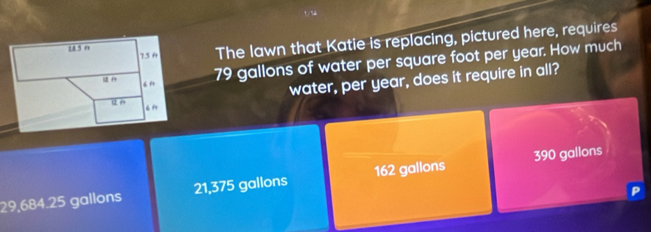 The lawn that Katie is replacing, pictured here, requires
79 gallons of water per square foot per year. How much
water, per year, does it require in all?
29,684.25 gallons 21,375 gallons 162 gallons 390 gallons