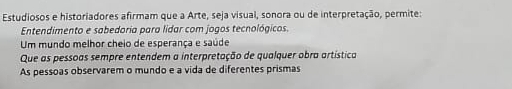 Estudiosos e historiadores afirmam que a Arte, seja visual, sonora ou de interpretação, permite:
Entendimento e sabedoria para lidar com jogos tecnológicos.
Um mundo melhor cheio de esperança e saúde
Que as pessoas sempre entendem a interpretação de qualquer obra artística
As pessoas observarem o mundo e a vida de diferentes prismas